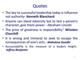 Quotes
• The key to successful leadership today is influence
not authority- Kenneth Blanchard
• Anyone can stand adversity but to test a person’s
character, give them power - Abraham Lincoln
• The price of greatness is responsibility.“ Winston
Churchill
• It is wrong and immoral to seek to escape the
consequences of one's acts.- Mahatma Gandhi
• Accountability is the measure of a leaders height.-
Jeffrey Benjamin
28
 