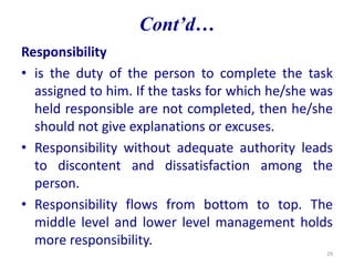 Responsibility
• is the duty of the person to complete the task
assigned to him. If the tasks for which he/she was
held responsible are not completed, then he/she
should not give explanations or excuses.
• Responsibility without adequate authority leads
to discontent and dissatisfaction among the
person.
• Responsibility flows from bottom to top. The
middle level and lower level management holds
more responsibility.
29
Cont’d…
 