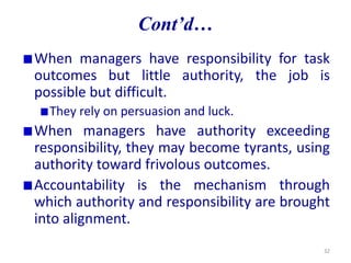 When managers have responsibility for task
outcomes but little authority, the job is
possible but difficult.
They rely on persuasion and luck.
When managers have authority exceeding
responsibility, they may become tyrants, using
authority toward frivolous outcomes.
Accountability is the mechanism through
which authority and responsibility are brought
into alignment.
32
Cont’d…
 