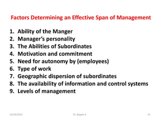 Factors Determining an Effective Span of Management
1. Ability of the Manger
2. Manager’s personality
3. The Abilities of Subordinates
4. Motivation and commitment
5. Need for autonomy by (employees)
6. Type of work
7. Geographic dispersion of subordinates
8. The availability of information and control systems
9. Levels of management
41
10/26/2022 Dr. Bogale A.
 
