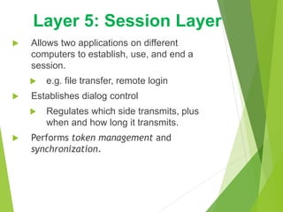  Allows two applications on different
computers to establish, use, and end a
session.
 e.g. file transfer, remote login
 Establishes dialog control
 Regulates which side transmits, plus
when and how long it transmits.
 Performs token management and
synchronization.
Layer 5: Session Layer
 