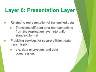  Related to representation of transmitted data
 Translates different data representations
from the Application layer into uniform
standard format
 Providing services for secure efficient data
transmission
 e.g. data encryption, and data
compression.
Layer 6: Presentation Layer
 