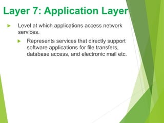  Level at which applications access network
services.
 Represents services that directly support
software applications for file transfers,
database access, and electronic mail etc.
Layer 7: Application Layer
 