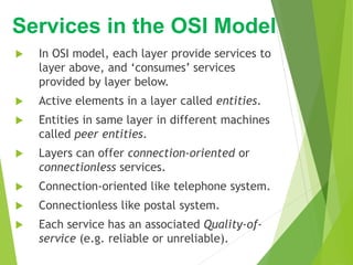  In OSI model, each layer provide services to
layer above, and ‘consumes’ services
provided by layer below.
 Active elements in a layer called entities.
 Entities in same layer in different machines
called peer entities.
 Layers can offer connection-oriented or
connectionless services.
 Connection-oriented like telephone system.
 Connectionless like postal system.
 Each service has an associated Quality-of-
service (e.g. reliable or unreliable).
Services in the OSI Model
 