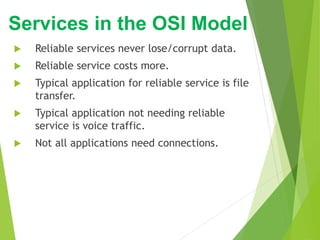  Reliable services never lose/corrupt data.
 Reliable service costs more.
 Typical application for reliable service is file
transfer.
 Typical application not needing reliable
service is voice traffic.
 Not all applications need connections.
Services in the OSI Model
 
