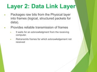  Packages raw bits from the Physical layer
into frames (logical, structured packets for
data).
 Provides reliable transmission of frames
 It waits for an acknowledgment from the receiving
computer.
 Retransmits frames for which acknowledgement not
received
Layer 2: Data Link Layer
 