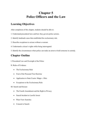 Chapter 5
                        Police Officers and the Law

Learning Objectives
After completion of this chapter, students should be able to:

1. Understand procedural laws and how they govern police actions.

2. Identify landmark cases that established the exclusionary rule.

3. Describe exceptions to seizure without a warrant.

4. Understand a citizen’s rights while being interrogated.

5. Identify the circumstances when police can make an arrest or hold someone in custody.

Chapter Outline
I. Procedural Law and Oversight of the Police

II. Rules of Evidence

       The Exclusionary Rule

       Fruit of the Poisoned Tree Doctrine

       Application to State Courts: Mapp v. Ohio

       Exceptions to the Exclusionary Rule

III. Search and Seizure

       The Fourth Amendment and the Right to Privacy

       Search Incident to Lawful Arrest

       Plain-View Searches

       Consent to Search
 
