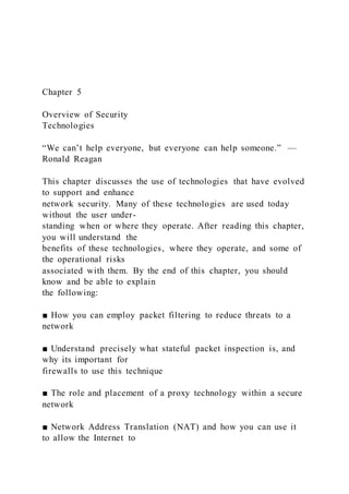 Chapter 5
Overview of Security
Technologies
“We can’t help everyone, but everyone can help someone.” —
Ronald Reagan
This chapter discusses the use of technologies that have evolved
to support and enhance
network security. Many of these technologies are used today
without the user under-
standing when or where they operate. After reading this chapter,
you will understand the
benefits of these technologies, where they operate, and some of
the operational risks
associated with them. By the end of this chapter, you should
know and be able to explain
the following:
■ How you can employ packet filtering to reduce threats to a
network
■ Understand precisely what stateful packet inspection is, and
why its important for
firewalls to use this technique
■ The role and placement of a proxy technology within a secure
network
■ Network Address Translation (NAT) and how you can use it
to allow the Internet to
 