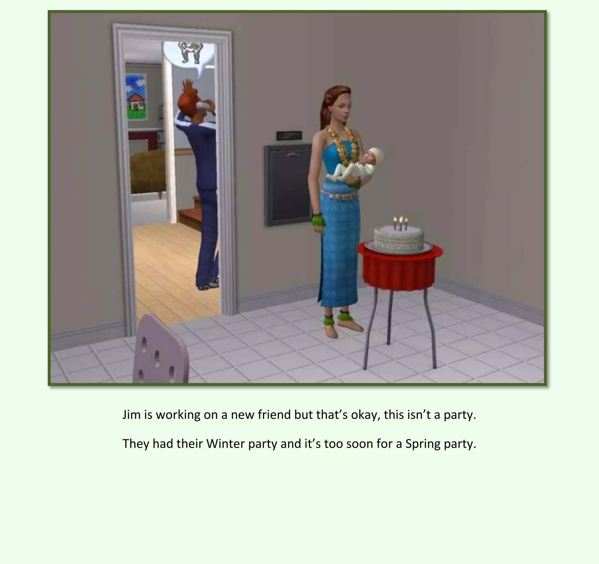 Jim is working on a new friend but that’s okay, this isn’t a party.
They had their Winter party and it’s too soon for a Spring party.

 