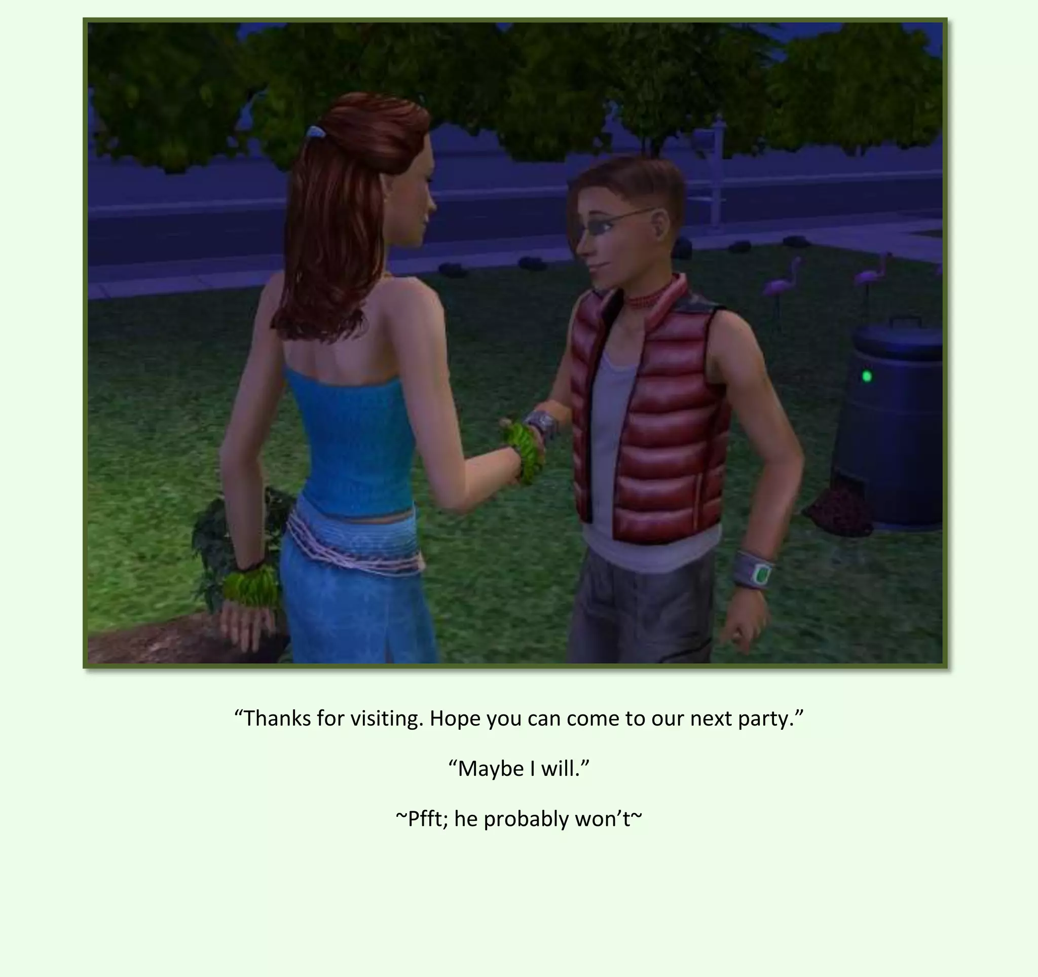 “Thanks for visiting. Hope you can come to our next party.”
“Maybe I will.”
~Pfft; he probably won’t~

 