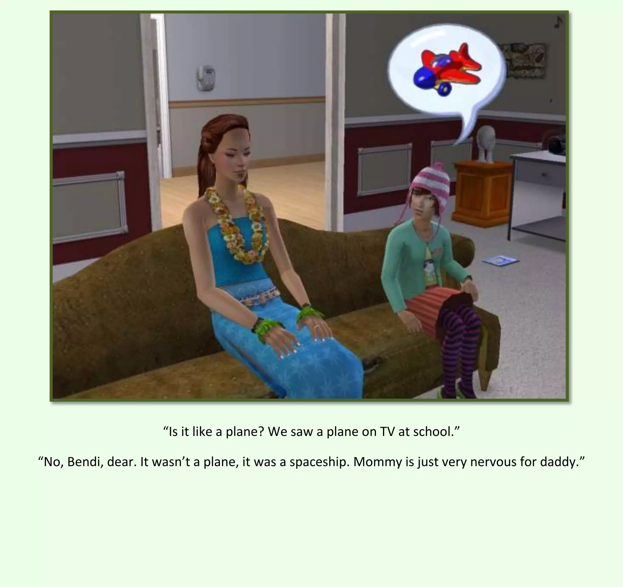 “Is it like a plane? We saw a plane on TV at school.”
“No, Bendi, dear. It wasn’t a plane, it was a spaceship. Mommy is just very nervous for daddy.”

 