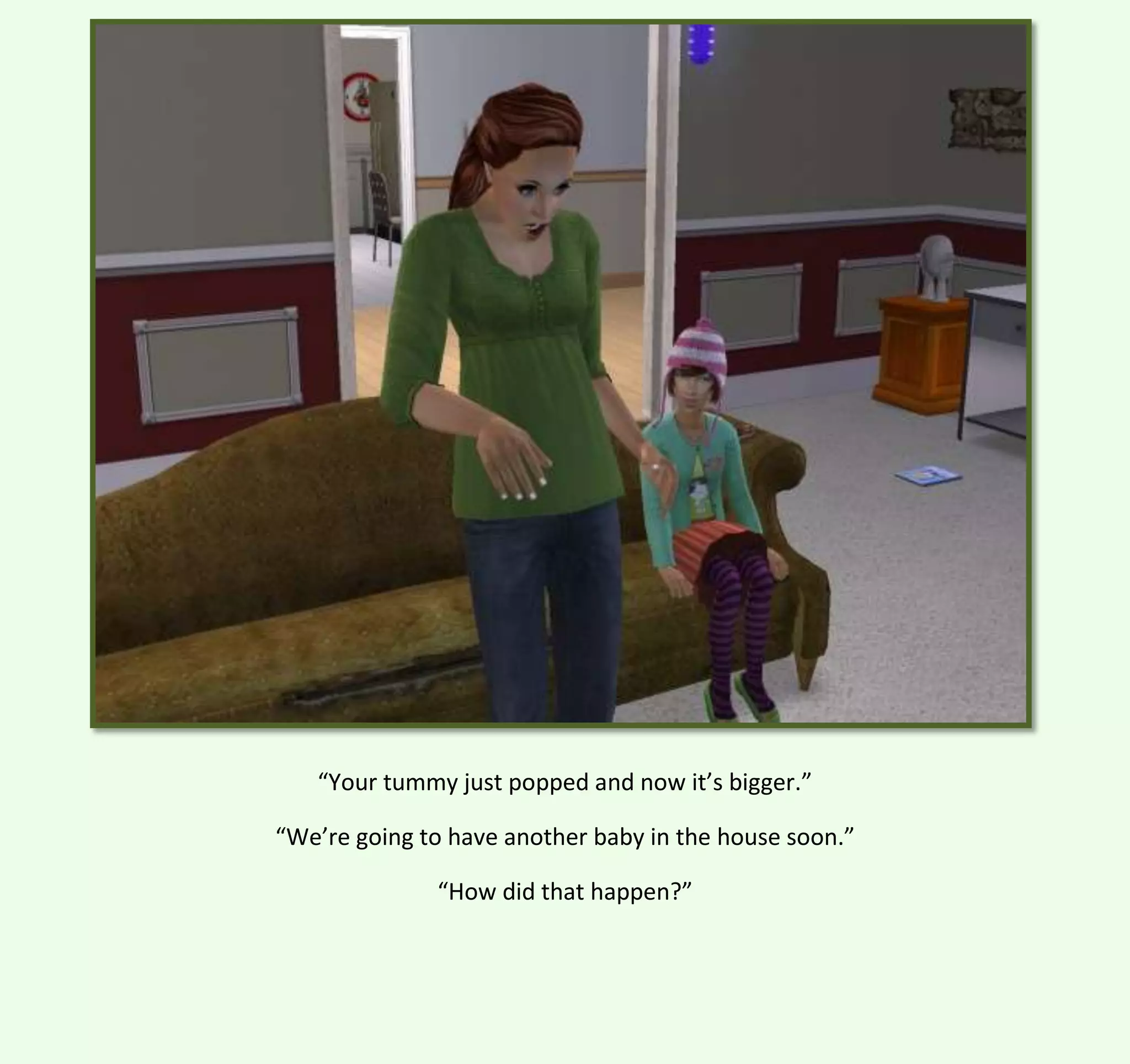 “Your tummy just popped and now it’s bigger.”
“We’re going to have another baby in the house soon.”
“How did that happen?”

 