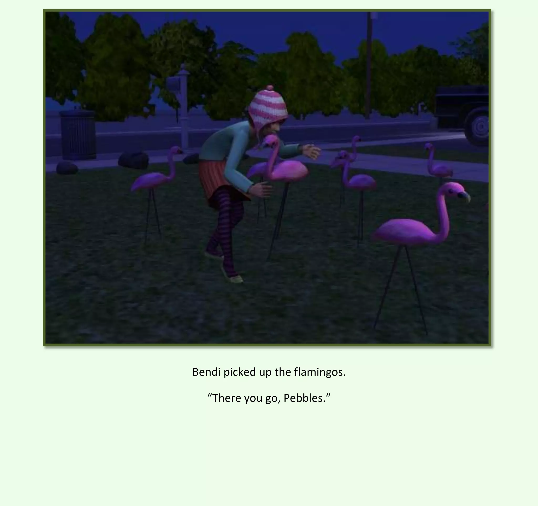 Bendi picked up the flamingos.
“There you go, Pebbles.”

 