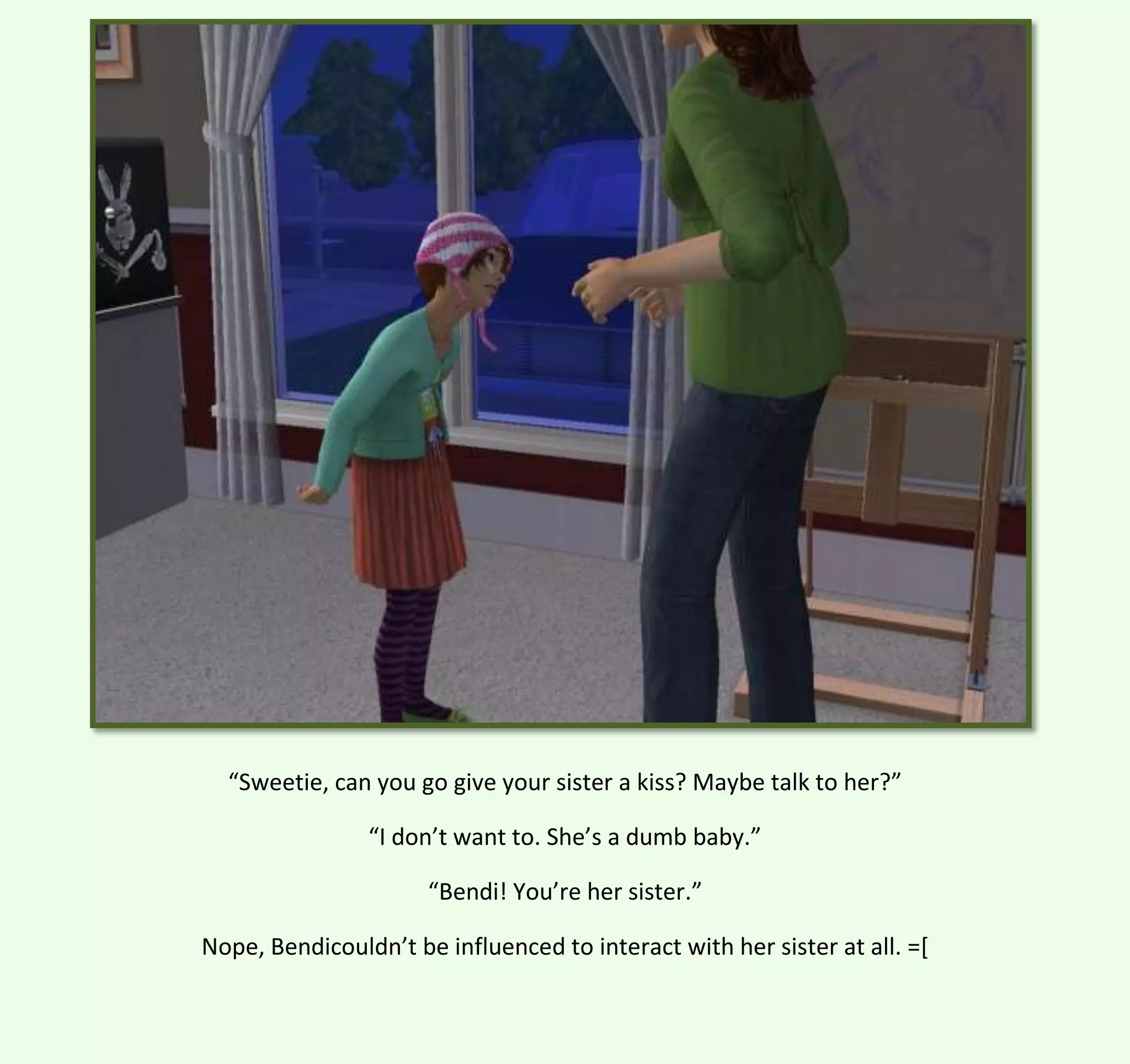 “Sweetie, can you go give your sister a kiss? Maybe talk to her?”
“I don’t want to. She’s a dumb baby.”
“Bendi! You’re her sister.”
Nope, Bendicouldn’t be influenced to interact with her sister at all. =[

 