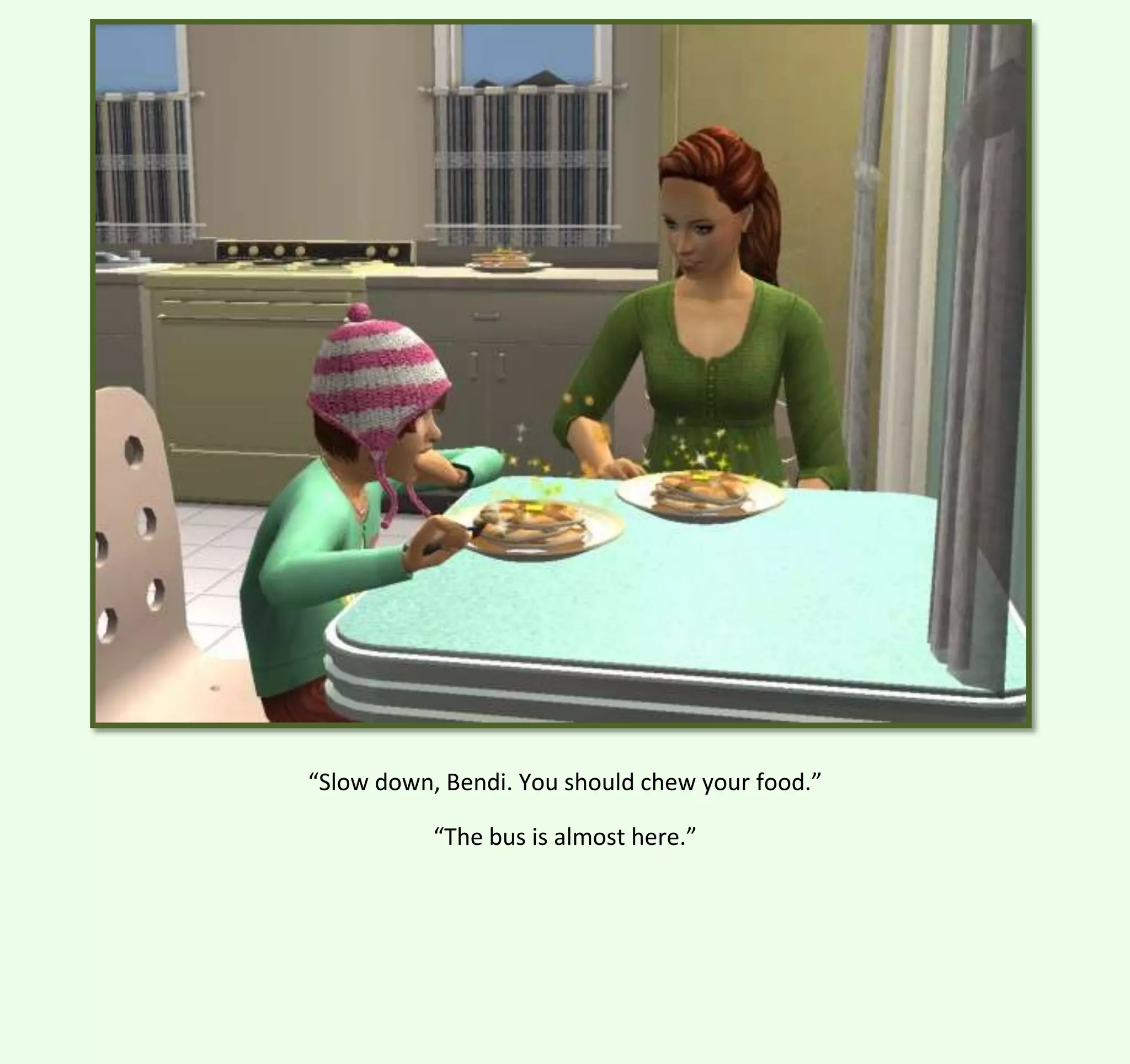 “Slow down, Bendi. You should chew your food.”
“The bus is almost here.”

 