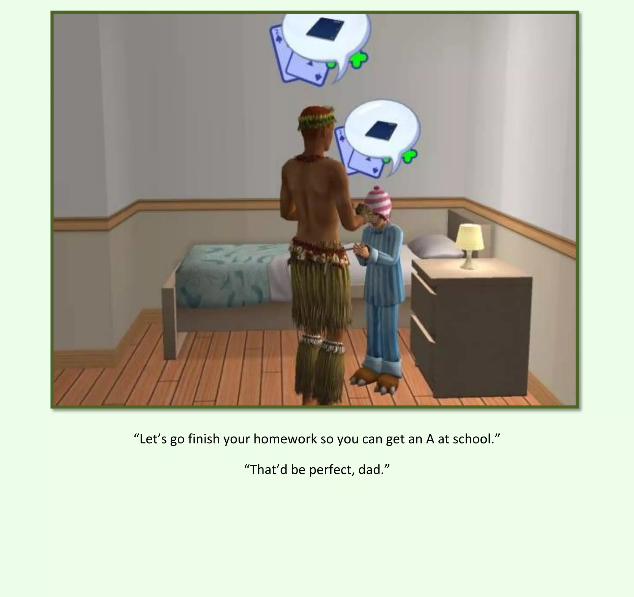 “Let’s go finish your homework so you can get an A at school.”
“That’d be perfect, dad.”

 