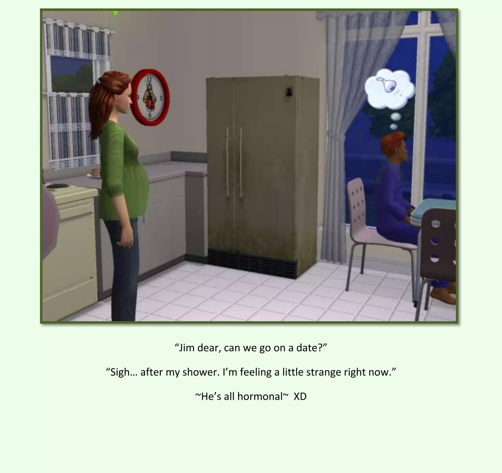 “Jim dear, can we go on a date?”
“Sigh… after my shower. I’m feeling a little strange right now.”
~He’s all hormonal~ XD

 