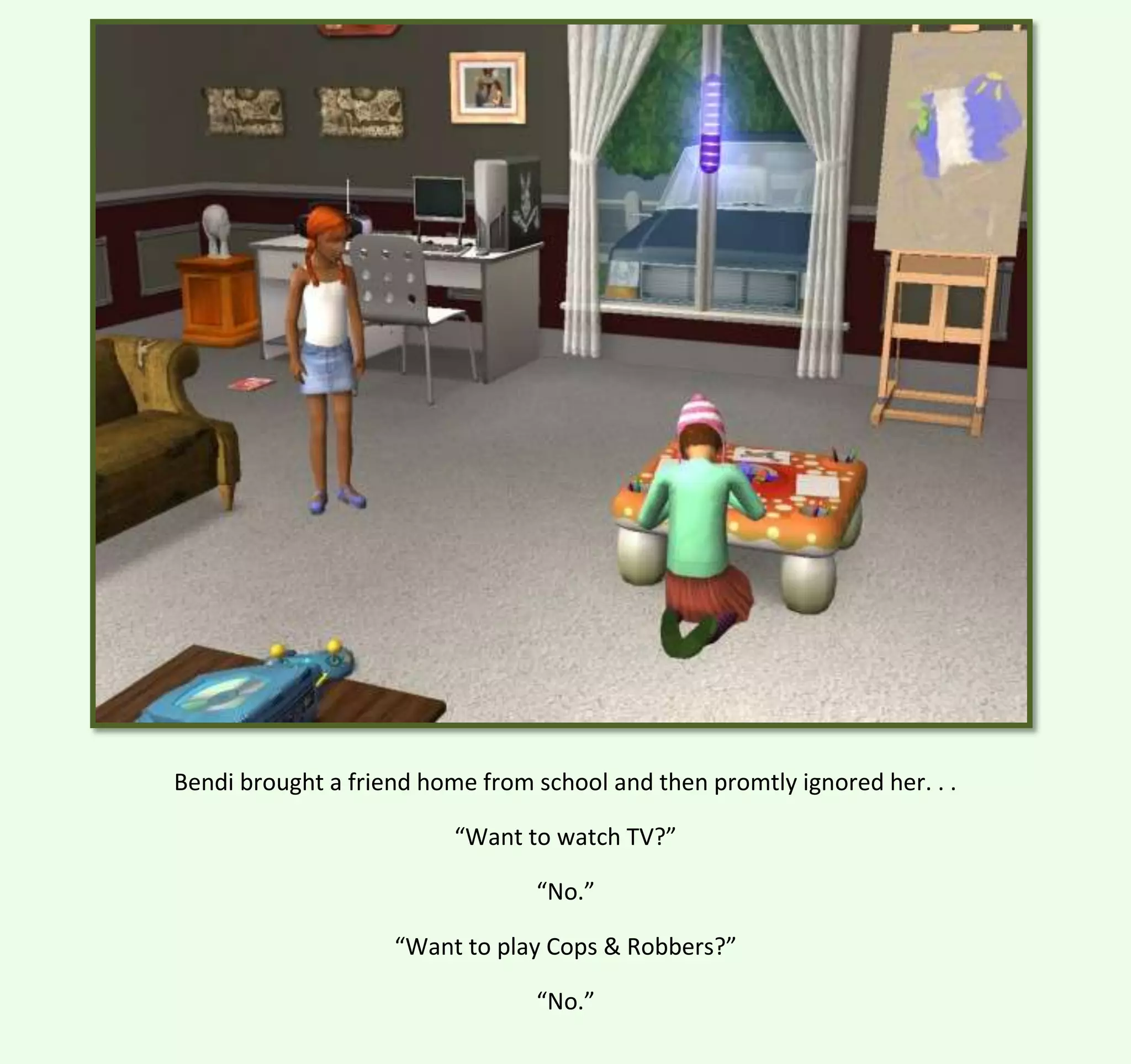 Bendi brought a friend home from school and then promtly ignored her. . .
“Want to watch TV?”
“No.”
“Want to play Cops & Robbers?”
“No.”

 
