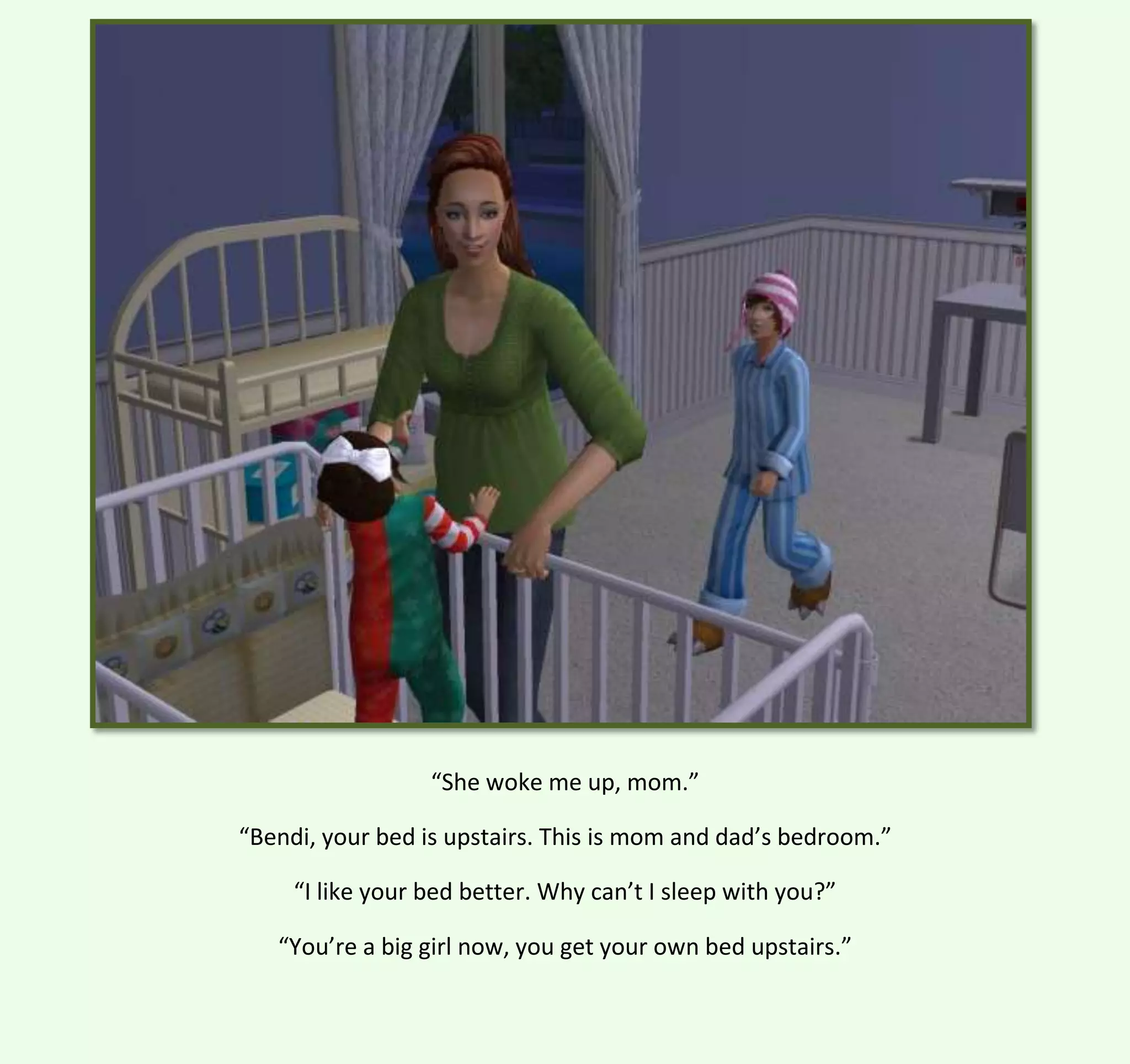 “She woke me up, mom.”
“Bendi, your bed is upstairs. This is mom and dad’s bedroom.”
“I like your bed better. Why can’t I sleep with you?”
“You’re a big girl now, you get your own bed upstairs.”

 