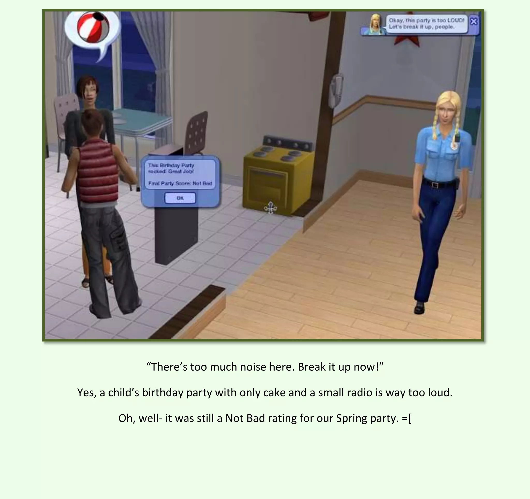 “There’s too much noise here. Break it up now!”
Yes, a child’s birthday party with only cake and a small radio is way too loud.
Oh, well- it was still a Not Bad rating for our Spring party. =[

 