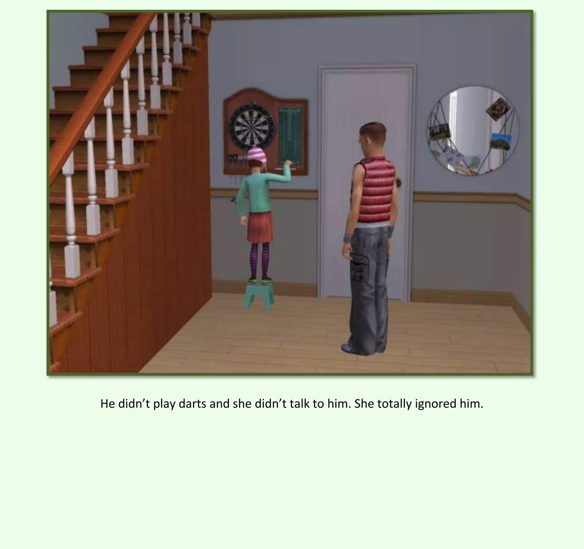 He didn’t play darts and she didn’t talk to him. She totally ignored him.

 