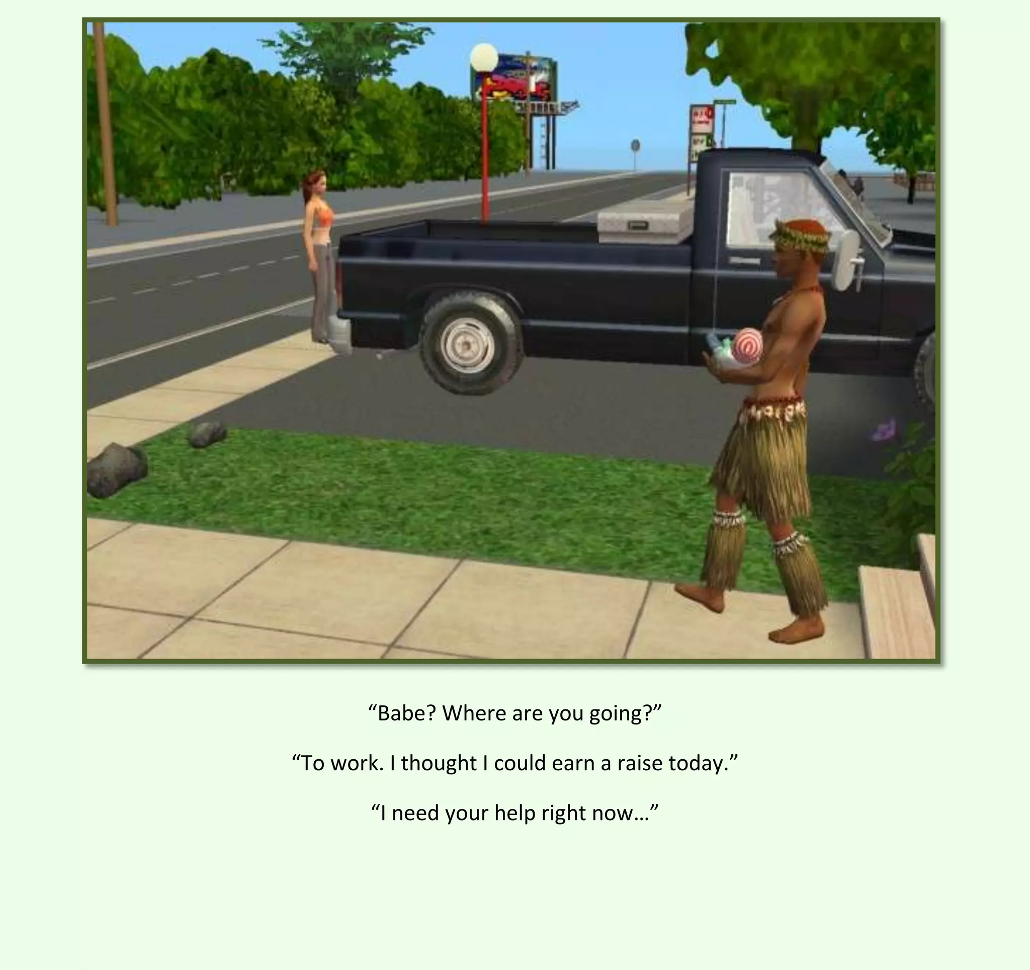 “Babe? Where are you going?”
“To work. I thought I could earn a raise today.”
“I need your help right now…”

 