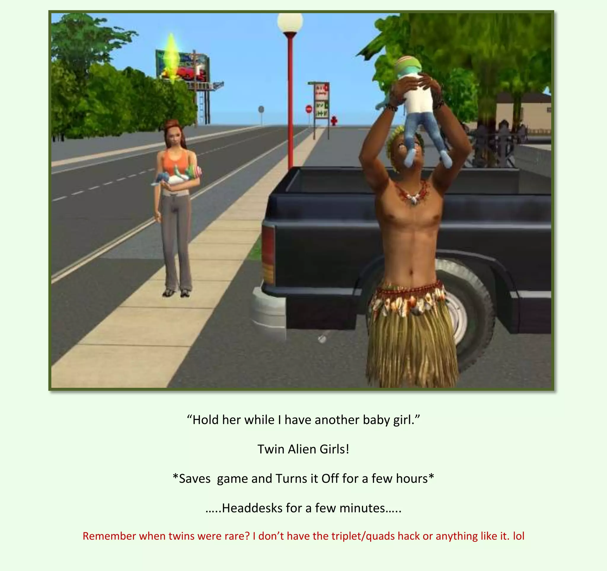 “Hold her while I have another baby girl.”
Twin Alien Girls!
*Saves game and Turns it Off for a few hours*
…..Headdesks for a few minutes…..
Remember when twins were rare? I don’t have the triplet/quads hack or anything like it. lol

 