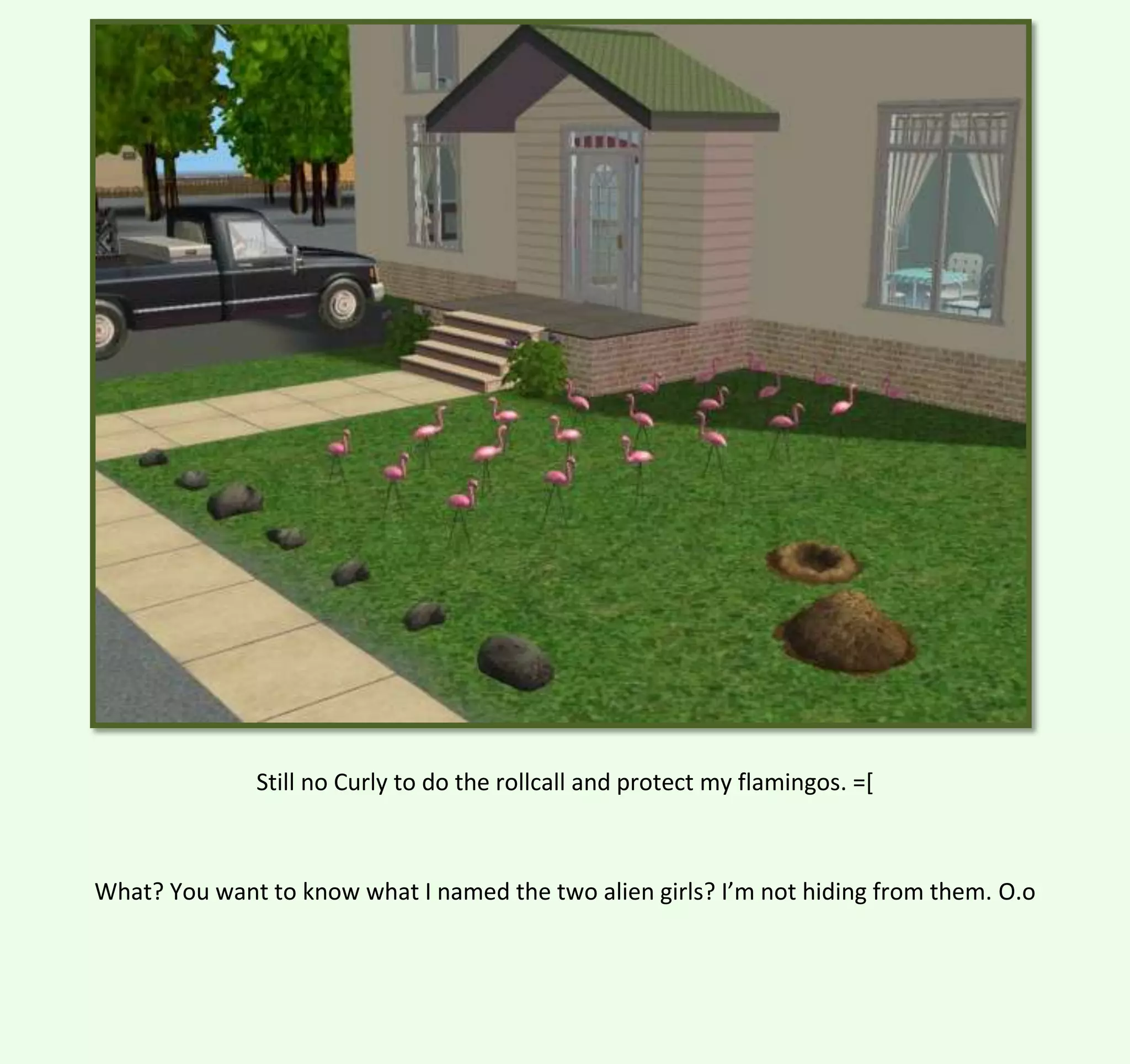 Still no Curly to do the rollcall and protect my flamingos. =[

What? You want to know what I named the two alien girls? I’m not hiding from them. O.o

 