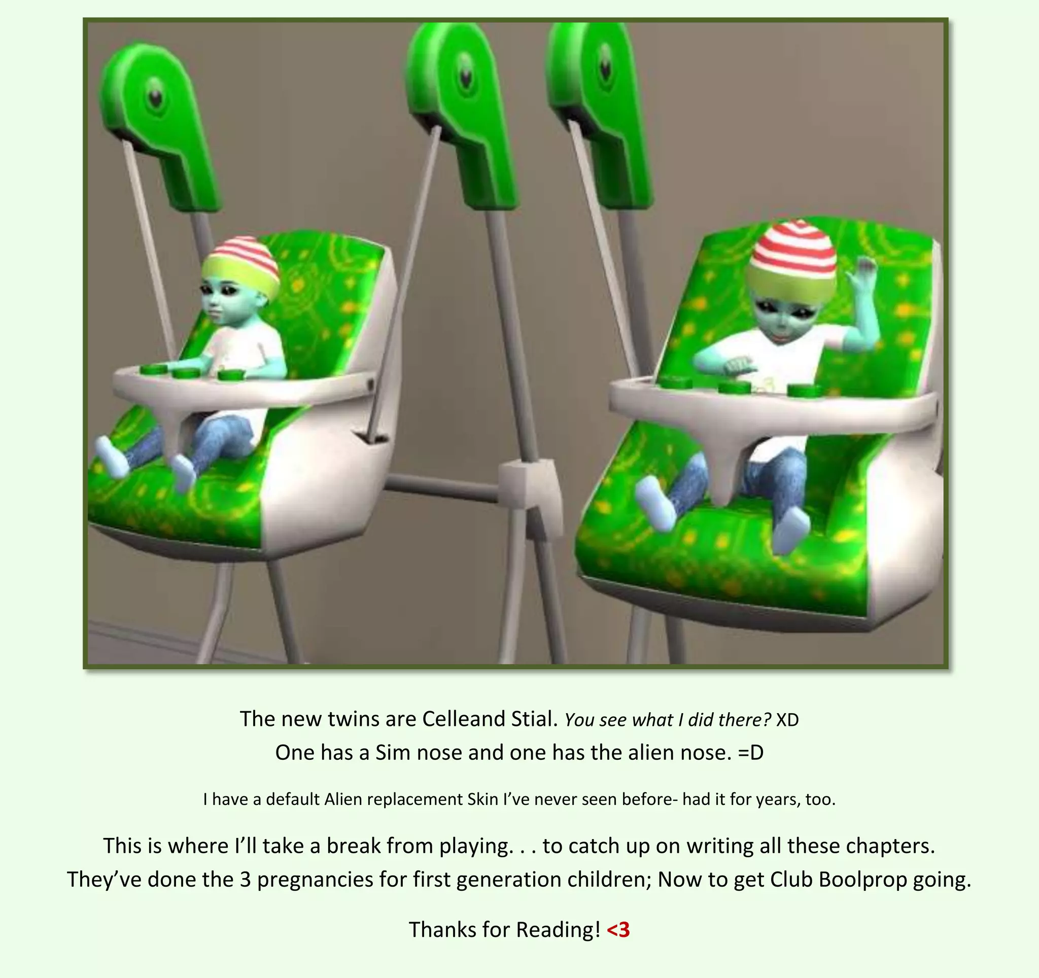 The new twins are Celleand Stial. You see what I did there? XD
One has a Sim nose and one has the alien nose. =D
I have a default Alien replacement Skin I’ve never seen before- had it for years, too.

This is where I’ll take a break from playing. . . to catch up on writing all these chapters.
They’ve done the 3 pregnancies for first generation children; Now to get Club Boolprop going.
Thanks for Reading! <3

 