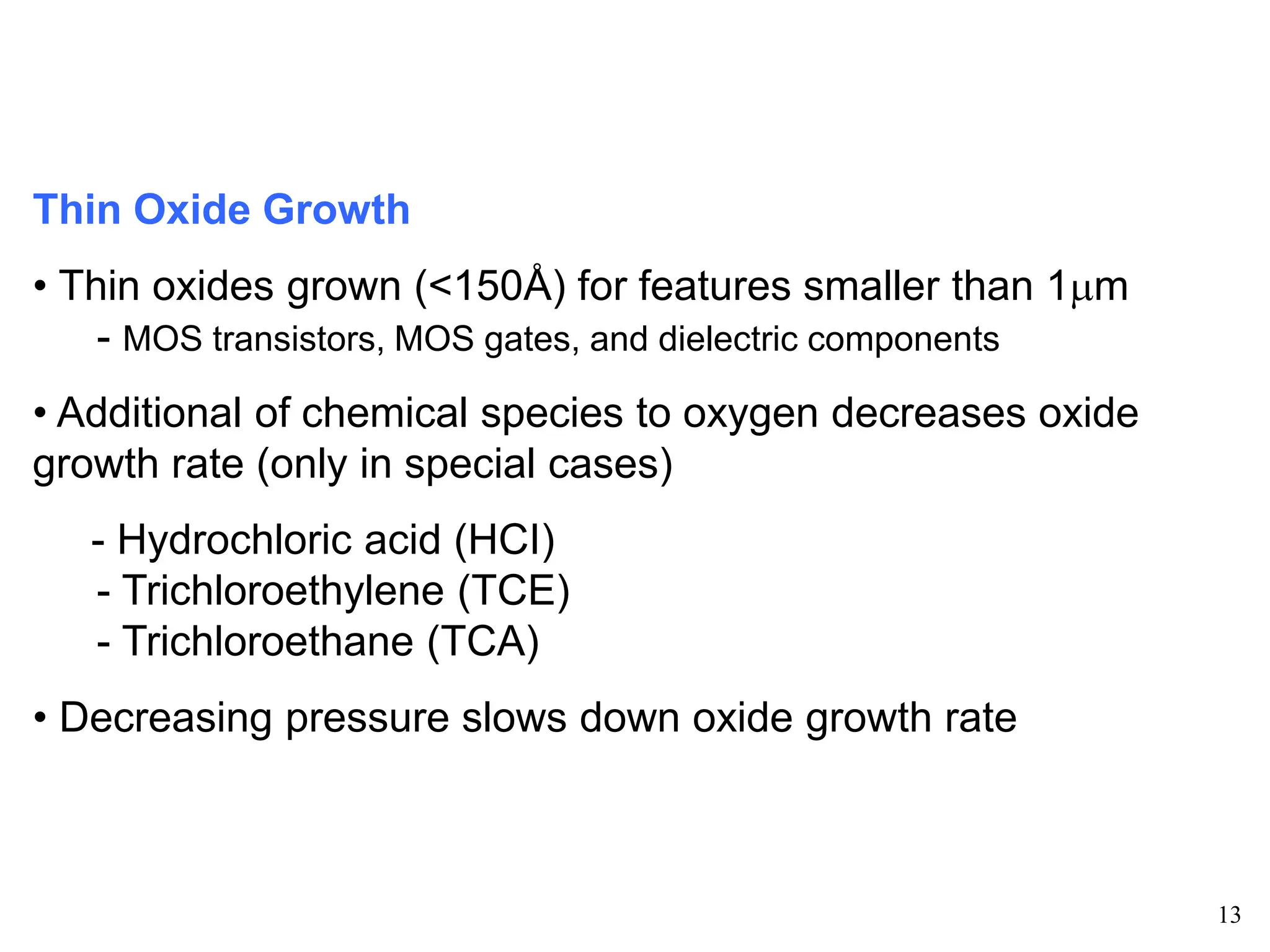 13
Thin Oxide Growth
• Thin oxides grown (<150Å) for features smaller than 1mm
- MOS transistors, MOS gates, and dielectric components
• Additional of chemical species to oxygen decreases oxide
growth rate (only in special cases)
- Hydrochloric acid (HCI)
- Trichloroethylene (TCE)
- Trichloroethane (TCA)
• Decreasing pressure slows down oxide growth rate
 