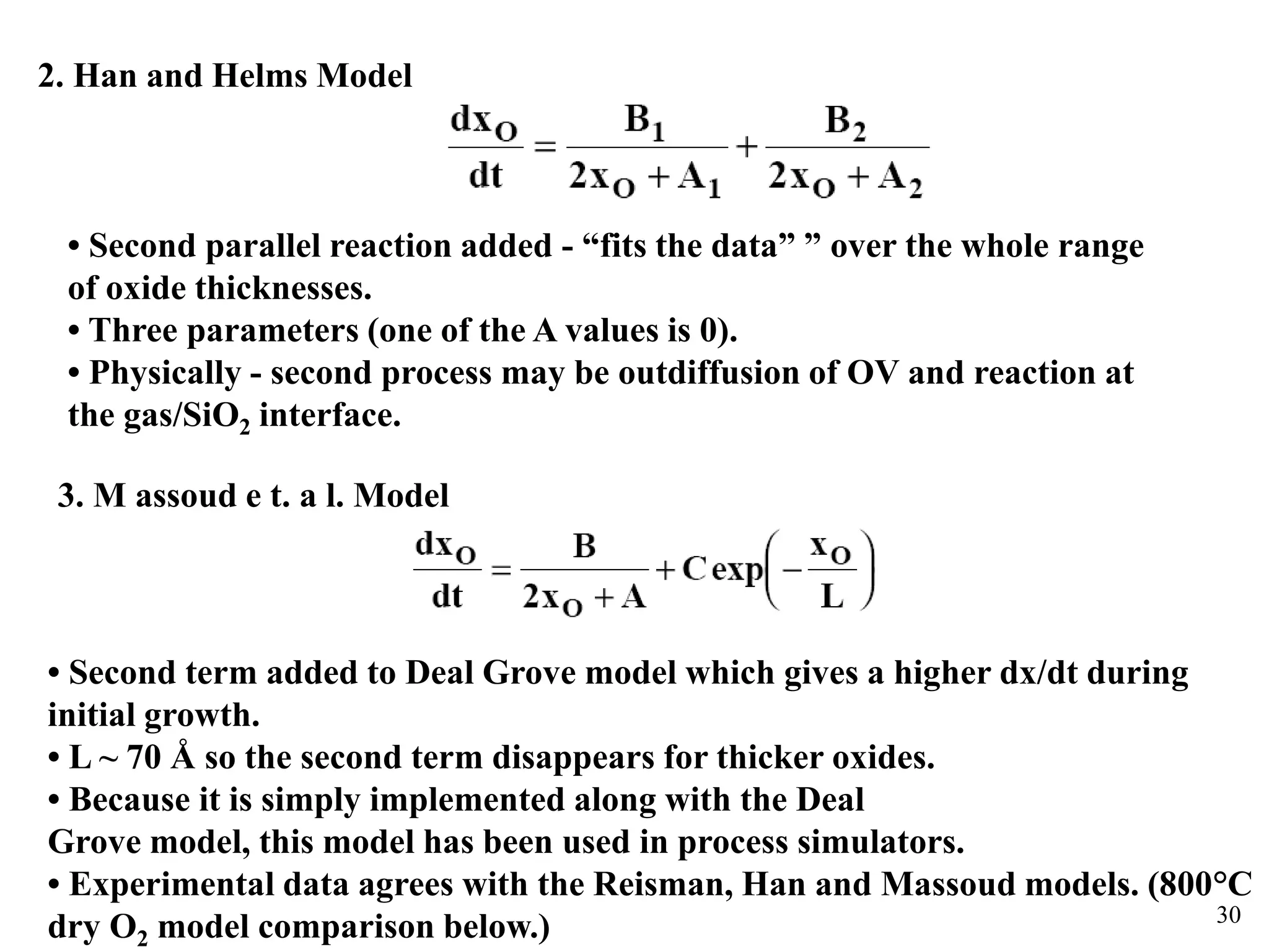 30
2. Han and Helms Model
• Second parallel reaction added - “fits the data” ” over the whole range
of oxide thicknesses.
• Three parameters (one of the A values is 0).
• Physically - second process may be outdiffusion of OV and reaction at
the gas/SiO2 interface.
3. M assoud e t. a l. Model
• Second term added to Deal Grove model which gives a higher dx/dt during
initial growth.
• L ~ 70 Å so the second term disappears for thicker oxides.
• Because it is simply implemented along with the Deal
Grove model, this model has been used in process simulators.
• Experimental data agrees with the Reisman, Han and Massoud models. (800°C
dry O2 model comparison below.)
 