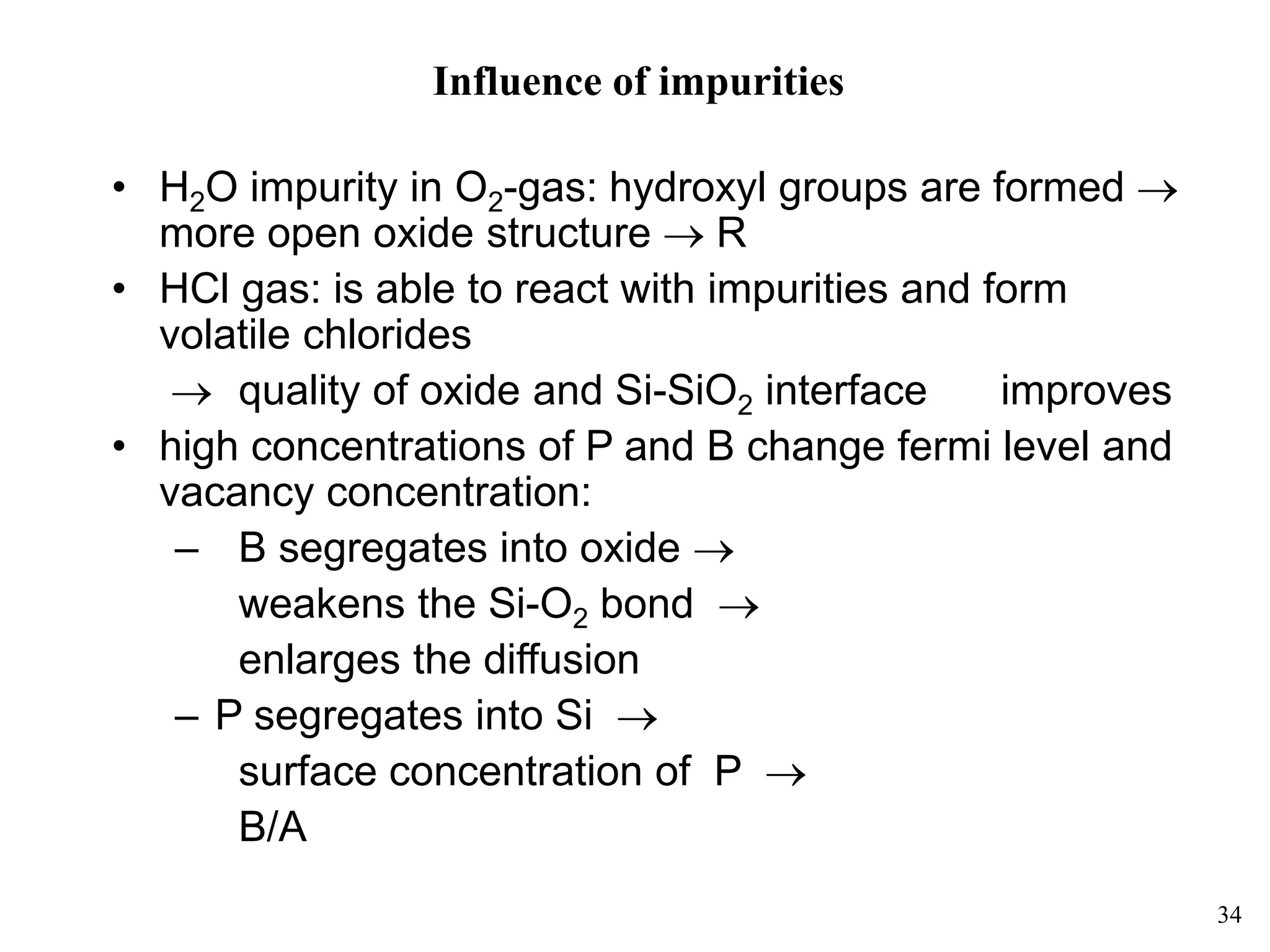 34
Influence of impurities
• H2O impurity in O2-gas: hydroxyl groups are formed 
more open oxide structure  R
• HCl gas: is able to react with impurities and form
volatile chlorides
 quality of oxide and Si-SiO2 interface improves
• high concentrations of P and B change fermi level and
vacancy concentration:
– B segregates into oxide 
weakens the Si-O2 bond 
enlarges the diffusion
– P segregates into Si 
surface concentration of P 
B/A
 