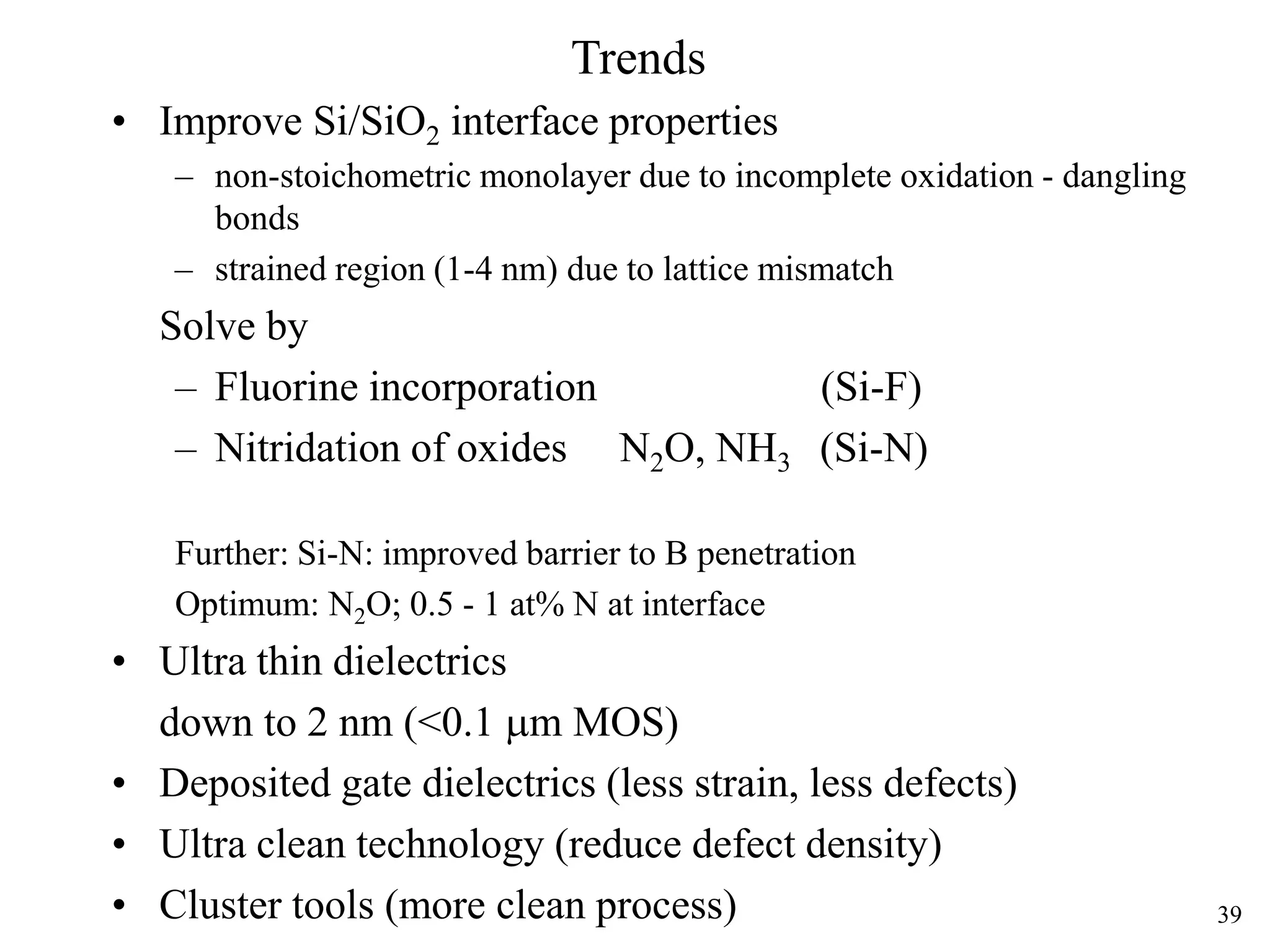 39
Trends
• Improve Si/SiO2 interface properties
– non-stoichometric monolayer due to incomplete oxidation - dangling
bonds
– strained region (1-4 nm) due to lattice mismatch
Solve by
– Fluorine incorporation (Si-F)
– Nitridation of oxides N2O, NH3 (Si-N)
Further: Si-N: improved barrier to B penetration
Optimum: N2O; 0.5 - 1 at% N at interface
• Ultra thin dielectrics
down to 2 nm (<0.1 mm MOS)
• Deposited gate dielectrics (less strain, less defects)
• Ultra clean technology (reduce defect density)
• Cluster tools (more clean process)
 