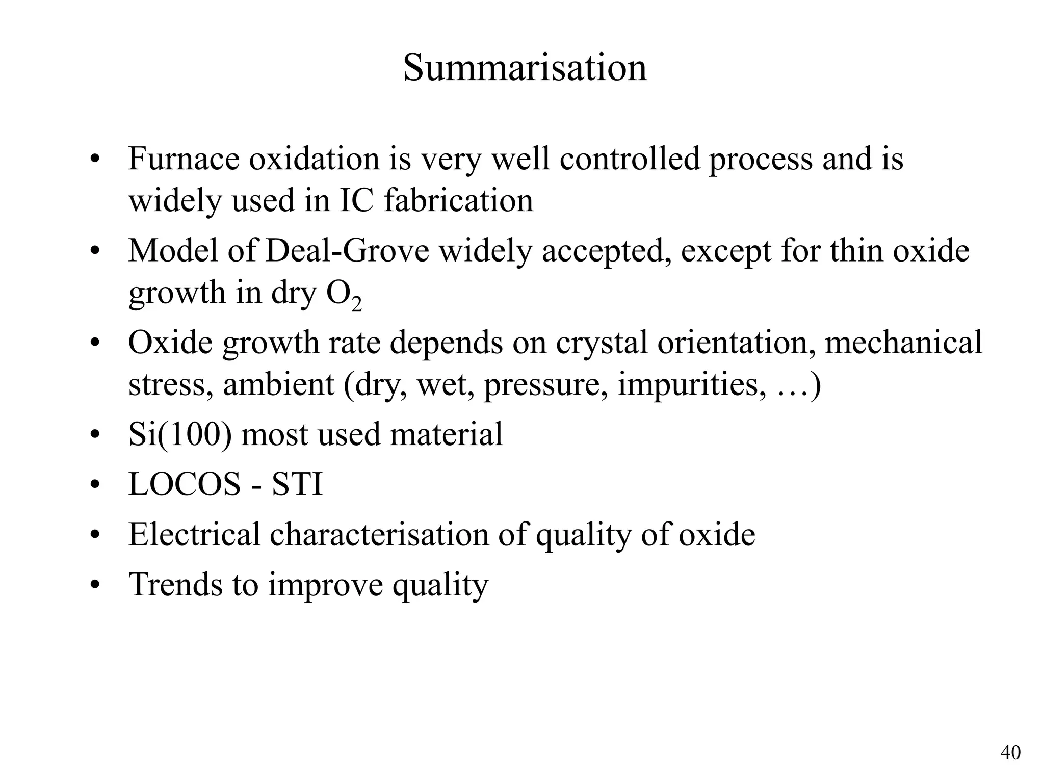 40
Summarisation
• Furnace oxidation is very well controlled process and is
widely used in IC fabrication
• Model of Deal-Grove widely accepted, except for thin oxide
growth in dry O2
• Oxide growth rate depends on crystal orientation, mechanical
stress, ambient (dry, wet, pressure, impurities, …)
• Si(100) most used material
• LOCOS - STI
• Electrical characterisation of quality of oxide
• Trends to improve quality
 