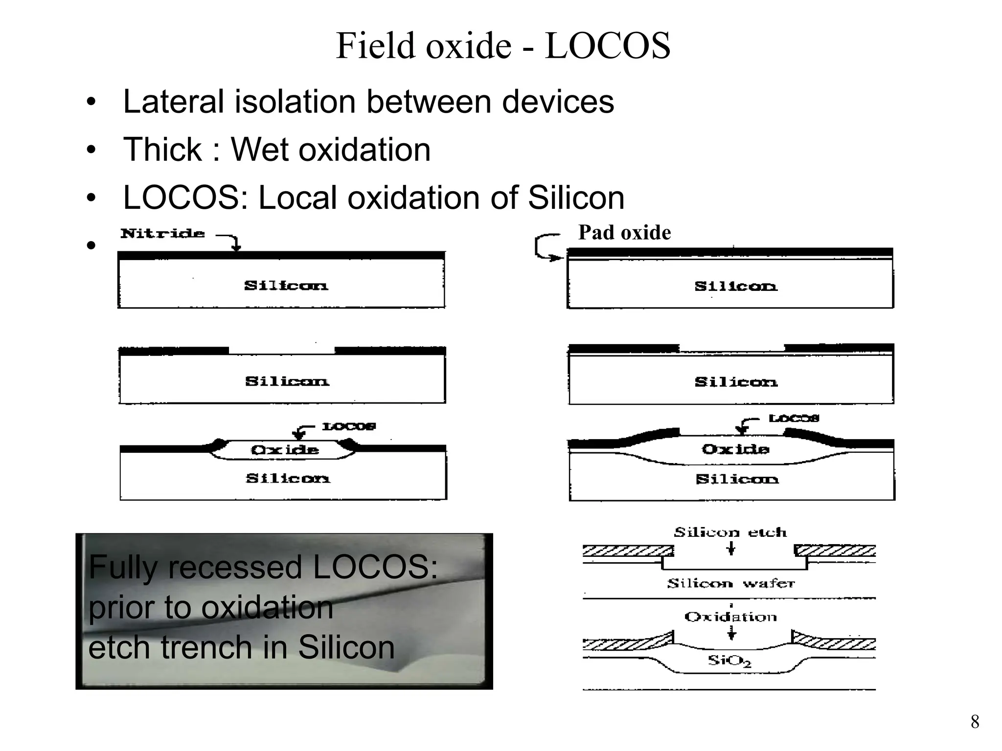 8
Field oxide - LOCOS
• Lateral isolation between devices
• Thick : Wet oxidation
• LOCOS: Local oxidation of Silicon
• bird's beak!
Fully recessed LOCOS:
prior to oxidation
etch trench in Silicon
Pad oxide
 