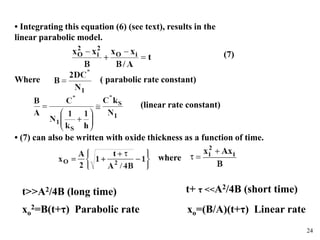 24
• Integrating this equation (6) (see text), results in the
linear parabolic model.
Where ( parabolic rate constant)
(linear rate constant)
(7)
• (7) can also be written with oxide thickness as a function of time.
where
t>>A2/4B (long time)
xo
2=B(t+τ) Parabolic rate
t+ τ <<A2/4B (short time)
xo=(B/A)(t+τ) Linear rate
 