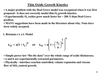 29
Thin Oxide Growth Kinetics
• A major problem with the Deal Grove model was recognized when it was first
proposed - it does not correctly model thin O2 growth kinetics.
• Experimentally O2 oxides grow much faster for ~ 200 Å than Deal Grove
predicts.
• MANY suggestions have been made in the literature about why. None have
been widely accepted.
1. Reisman e t. a l. Model
• Simple power law “fits the data” over the whole range of oxide thicknesses.
• a and b are experimentally extracted parameters.
• Physically - interface reaction controlled, volume expansion and viscous
flow of SiO2 control growth.
 