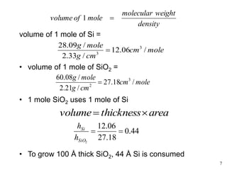 7
mole
cm
cm
g
mole
g
/
18
.
27
/
21
.
2
/
08
.
60 3
2

volume of 1 mole of Si =
• volume of 1 mole of SiO2 =
• 1 mole SiO2 uses 1 mole of Si
• To grow 100 Å thick SiO2, 44 Å Si is consumed
density
weight
molecular
mole
of
volume 
1
mole
cm
cm
g
mole
g
/
06
.
12
/
33
.
2
/
09
.
28 3
3

area
thickness
volume 

44
.
0
18
.
27
06
.
12
2


SiO
Si
h
h
 