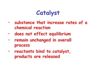 Catalyst
• substance that increase rates of a
chemical reaction
• does not effect equilibrium
• remain unchanged in overall
process
• reactants bind to catalyst,
products are released
 