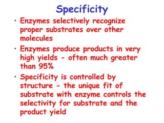 Specificity
• Enzymes selectively recognize
proper substrates over other
molecules
• Enzymes produce products in very
high yields - often much greater
than 95%
• Specificity is controlled by
structure - the unique fit of
substrate with enzyme controls the
selectivity for substrate and the
product yield
 