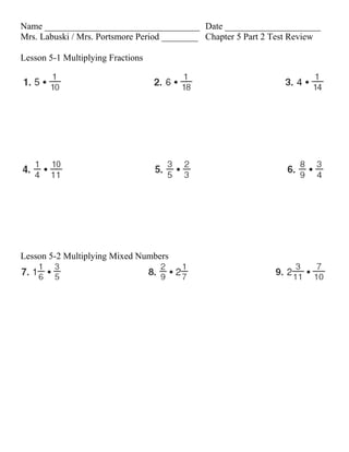 Name __________________________________ Date _____________________
Mrs. Labuski / Mrs. Portsmore Period ________ Chapter 5 Part 2 Test Review

Lesson 5-1 Multiplying Fractions




Lesson 5-2 Multiplying Mixed Numbers
 