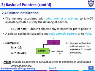 2) Basics of Pointers (cont’d)
2.4 Pointer Initialization
 The memory associated with what pointer is pointing to is NOT
allocated/created just by the defining of pointer,
i.e., int *ptr; - doesn’t allocate any memory for ptr to point to
 A pointer can be initialized to any valid variable address or to NULL.
 Example1:
intx=10;
int*ptr=&x;
Note: Initialize all pointers to prevent pointing to unknown or uninitialized
areas of memory.
Chapter 5 11
 Now ptr will contain
address where the
variable x is stored
in memory.
 