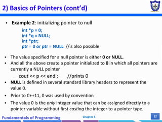 2) Basics of Pointers (cont’d)
 Example 2: initializing pointer to null
int *p = 0;
int *q = NULL;
int *ptr;
ptr = 0 or ptr = NULL //is also possible
 The value specified for a null pointer is either 0 or NULL.
 And all the above create a pointer initialized to 0 in which all pointers are
currently a NULL pointer
cout << p << endl; //prints 0
 NULL is defined in several standard library headers to represent the
value 0.
 Prior to C++11, 0 was used by convention
 The value 0 is the only integer value that can be assigned directly to a
pointer variable without first casting the integer to a pointer type.
Chapter 5 12
 