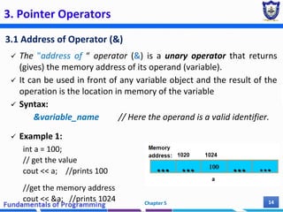 3. Pointer Operators
3.1 Address of Operator (&)
 The "address of “ operator (&) is a unary operator that returns
(gives) the memory address of its operand (variable).
 It can be used in front of any variable object and the result of the
operation is the location in memory of the variable
 Syntax:
&variable_name // Here the operand is a valid identifier.
 Example 1:
int a = 100;
// get the value
cout << a; //prints 100
//get the memory address
cout << &a; //prints 1024 Chapter 5 14
 