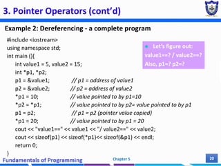 3. Pointer Operators (cont’d)
Example 2: Dereferencing - a complete program
Chapter 5 20
#include <iostream>
using namespace std;
int main (){
int value1 = 5, value2 = 15;
int *p1, *p2;
p1 = &value1; // p1 = address of value1
p2 = &value2; // p2 = address of value2
*p1 = 10; // value pointed to by p1=10
*p2 = *p1; // value pointed to by p2= value pointed to by p1
p1 = p2; // p1 = p2 (pointer value copied)
*p1 = 20; // value pointed to by p1 = 20
cout << "value1==" << value1 << "/ value2==" << value2;
cout << sizeof(p1) << sizeof(*p1)<< sizeof(&p1) << endl;
return 0;
}
 Let’s figure out:
value1==? / value2==?
Also, p1=? p2=?
 