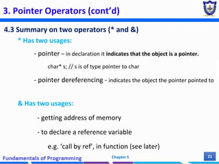 3. Pointer Operators (cont’d)
4.3 Summary on two operators (* and &)
* Has two usages:
- pointer – in declaration it indicates that the object is a pointer.
char* s; // s is of type pointer to char
- pointer dereferencing - indicates the object the pointer pointed to
& Has two usages:
- getting address of memory
- to declare a reference variable
e.g. ‘call by ref’, in function (see later)
Chapter 5 21
 