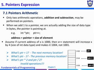5. Pointers Expression
7.1 Pointers Arithmetic
 Only two arithmetic operations, addition and subtraction, may be
performed on pointers.
 When we add 1 to a pointer, we are actually adding the size of data type
in bytes, the pointer is pointing at.
e.g. int *ptr; ptr++;
address = pointer + size of element
 Assume if current address of x is 1000, then x++ statement will increase x
by 4 (size of int data type) and makes it 1004, not 1001.
 What’s ptr + 1? - The next memory location!
 What’s ptr - 1? - The previous memory location!
 What’s ptr * 2 and ptr / 2?
Invalid operations!!!
Chapter 5 28
 