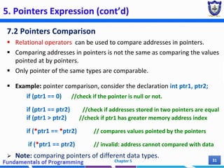 5. Pointers Expression (cont’d)
7.2 Pointers Comparison
 Relational operators can be used to compare addresses in pointers.
 Comparing addresses in pointers is not the same as comparing the values
pointed at by pointers.
 Only pointer of the same types are comparable.
 Example: pointer comparison, consider the declaration int ptr1, ptr2;
if (ptr1 == 0) //check if the pointer is null or not.
if (ptr1 == ptr2) //check if addresses stored in two pointers are equal
if (ptr1 > ptr2) //check if ptr1 has greater memory address index
if (*ptr1 == *ptr2) // compares values pointed by the pointers
if (*ptr1 == ptr2) // invalid: address cannot compared with data
 Note: comparing pointers of different data types.
Chapter 5 31
 