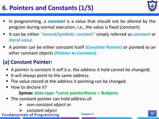 6. Pointers and Constants (1/5)
 In programming, a constant is a value that should not be altered by the
program during normal execution, i.e., the value is fixed (constant).
 It can be either "named/symbolic constant" simply referred as constant or
literal value.
 A pointer can be either constant itself (Constant Pointer) or pointed to an
other constant objects (Pointer to Constant) .
(a) Constant Pointer:
 A pointer is constant it self (i.e. the address it hold cannot be changed).
 It will always point to the same address.
 The value stored at the address it pointing can be changed.
 How to declare it?
Syntax: data-type *const pointerName = &object;
 The constant pointer can hold address of:
 non-constant object or
 constant object
Chapter 5 32
 