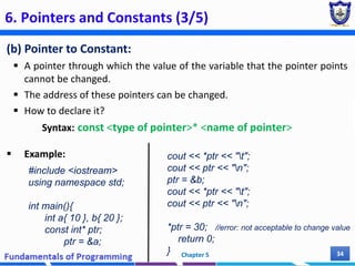 6. Pointers and Constants (3/5)
(b) Pointer to Constant:
 A pointer through which the value of the variable that the pointer points
cannot be changed.
 The address of these pointers can be changed.
 How to declare it?
Syntax: const <type of pointer>* <name of pointer>
 Example:
Chapter 5 34
#include <iostream>
using namespace std;
int main(){
int a{ 10 }, b{ 20 };
const int* ptr;
ptr = &a;
cout << *ptr << "t";
cout << ptr << "n";
ptr = &b;
cout << *ptr << "t";
cout << ptr << "n";
*ptr = 30; //error: not acceptable to change value
return 0;
}
 